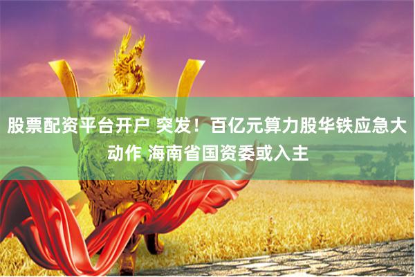 股票配资平台开户 突发！百亿元算力股华铁应急大动作 海南省国资委或入主