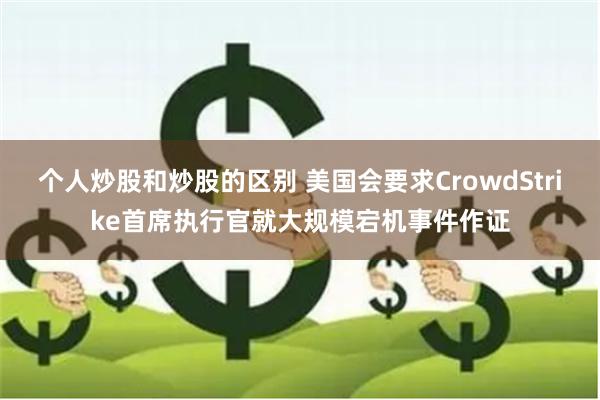 个人炒股和炒股的区别 美国会要求CrowdStrike首席执行官就大规模宕机事件作证