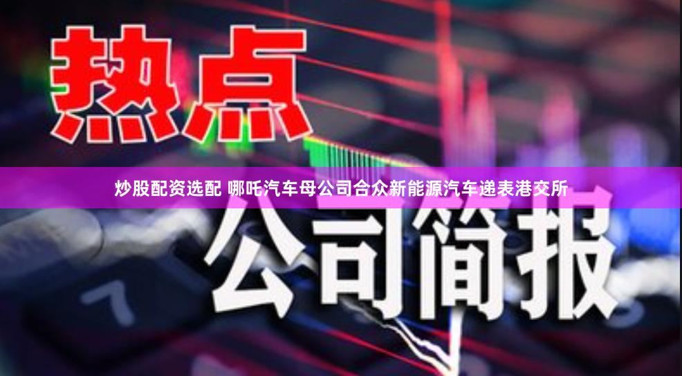 炒股配资选配 哪吒汽车母公司合众新能源汽车递表港交所