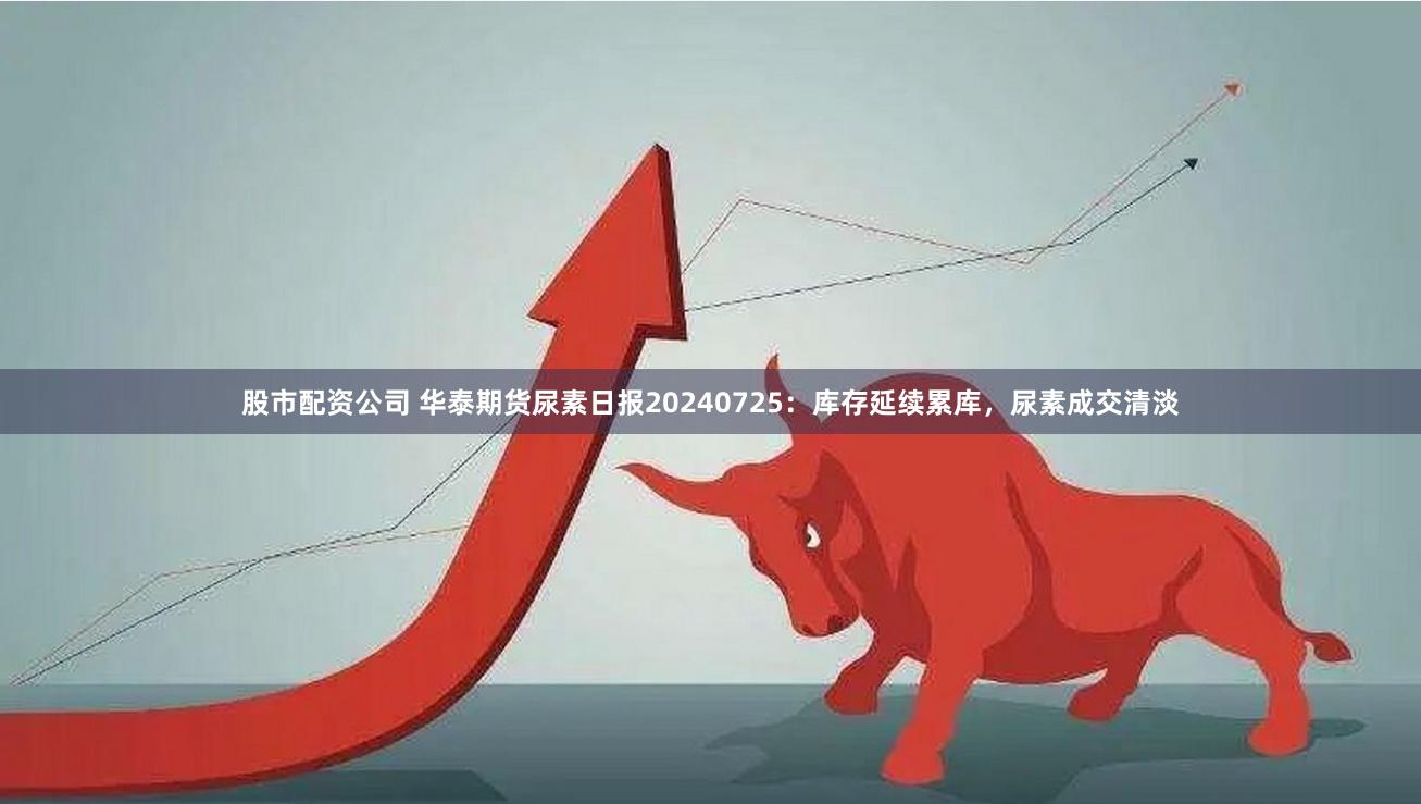 股市配资公司 华泰期货尿素日报20240725：库存延续累库，尿素成交清淡