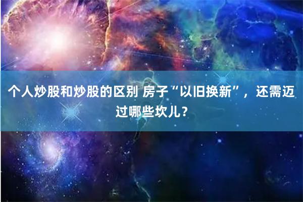 个人炒股和炒股的区别 房子“以旧换新”，还需迈过哪些坎儿？