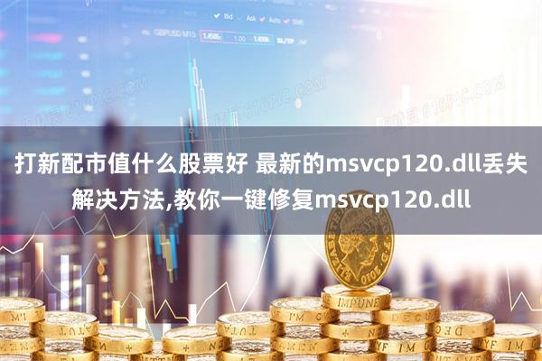 打新配市值什么股票好 最新的msvcp120.dll丢失解决方法,教你一键修复msvcp120.dll