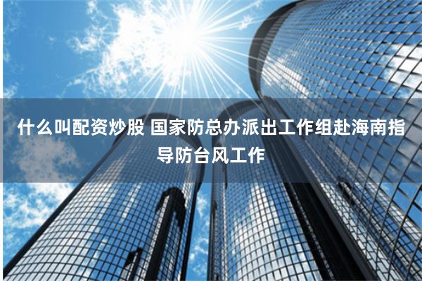 什么叫配资炒股 国家防总办派出工作组赴海南指导防台风工作