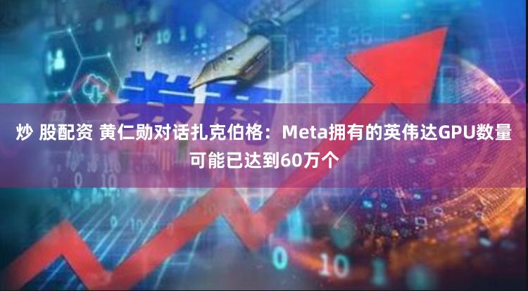 炒 股配资 黄仁勋对话扎克伯格：Meta拥有的英伟达GPU数量可能已达到60万个