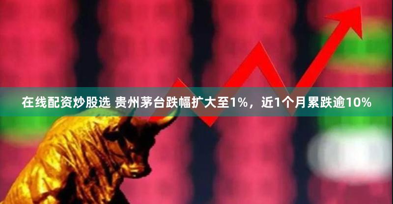 在线配资炒股选 贵州茅台跌幅扩大至1%，近1个月累跌逾10%