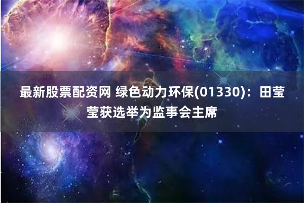 最新股票配资网 绿色动力环保(01330)：田莹莹获选举为监事会主席