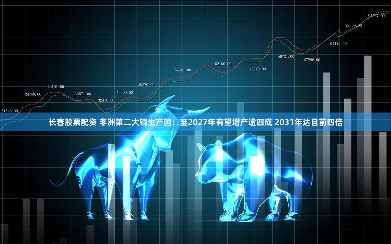 长春股票配资 非洲第二大铜生产国：至2027年有望增产逾四成 2031年达目前四倍