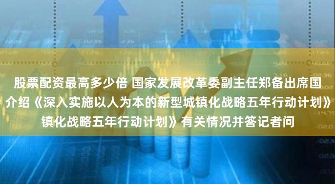 股票配资最高多少倍 国家发展改革委副主任郑备出席国务院政策例行吹风会 介绍《深入实施以人为本的新型城镇化战略五年行动计划》有关情况并答记者问