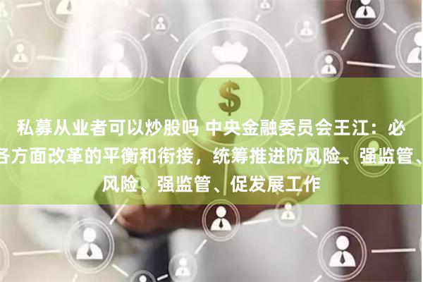 私募从业者可以炒股吗 中央金融委员会王江：必须有效做好各方面改革的平衡和衔接，统筹推进防风险、强监管、促发展工作