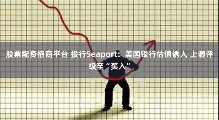 股票配资招商平台 投行Seaport：美国银行估值诱人 上调评级至“买入”