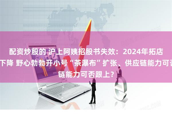 配资炒股的 沪上阿姨招股书失效：2024年拓店速度或下降 野心勃勃开小号“茶瀑布”扩张、供应链能力可否跟上？