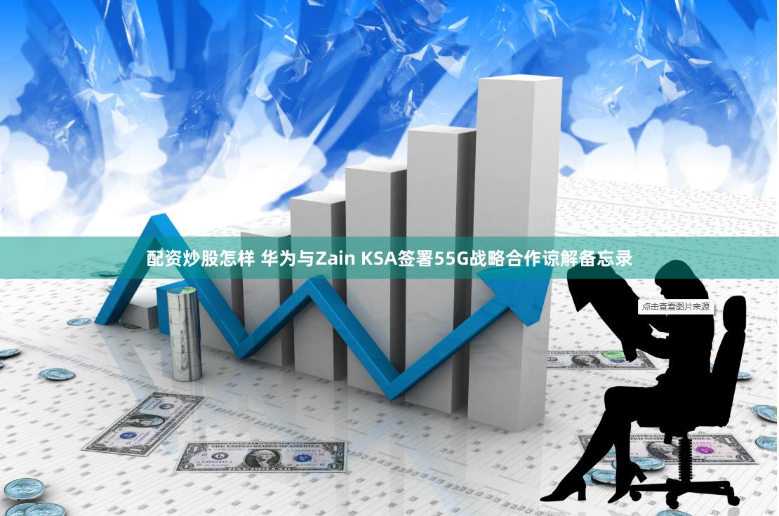 配资炒股怎样 华为与Zain KSA签署55G战略合作谅解备忘录