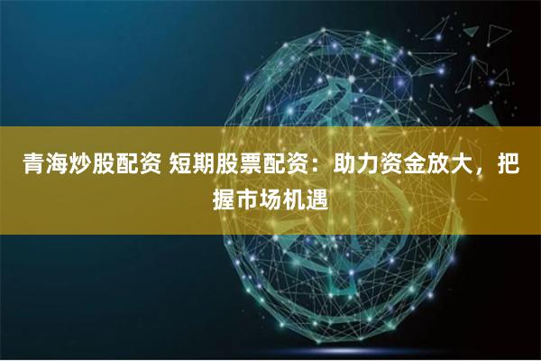 青海炒股配资 短期股票配资：助力资金放大，把握市场机遇