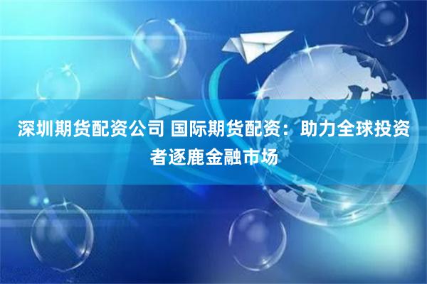 深圳期货配资公司 国际期货配资：助力全球投资者逐鹿金融市场