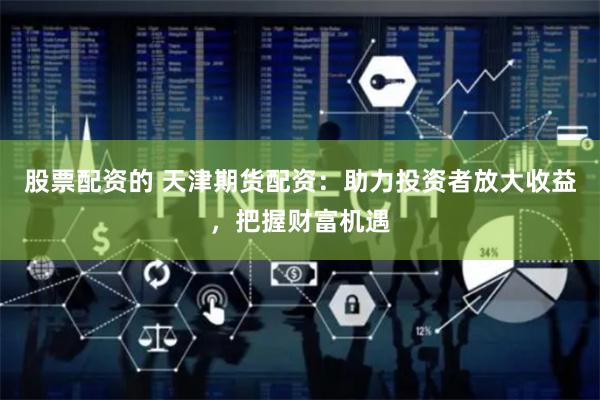 股票配资的 天津期货配资：助力投资者放大收益，把握财富机遇