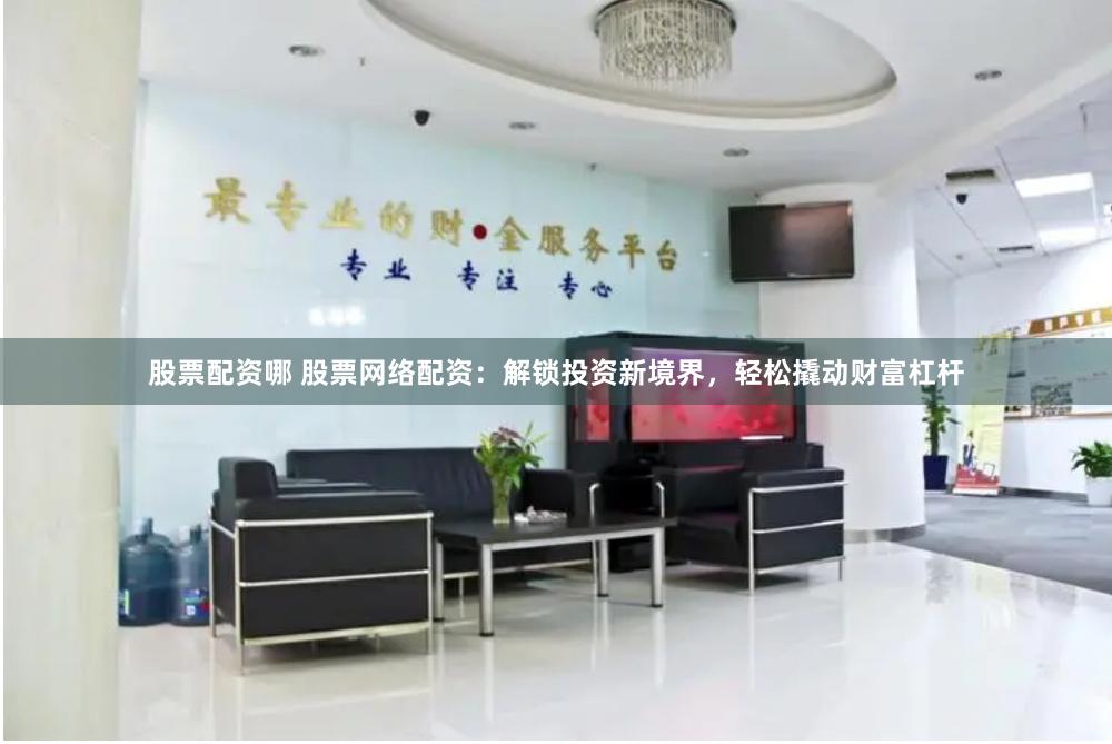 股票配资哪 股票网络配资：解锁投资新境界，轻松撬动财富杠杆