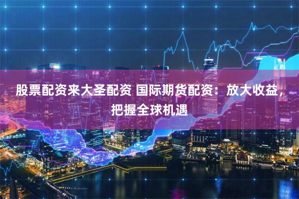 股票配资来大圣配资 国际期货配资：放大收益，把握全球机遇