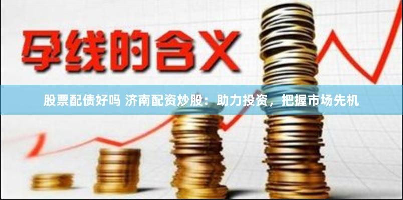股票配债好吗 济南配资炒股：助力投资，把握市场先机