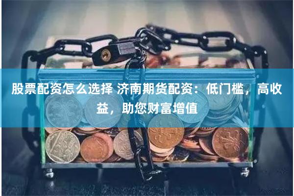 股票配资怎么选择 济南期货配资：低门槛，高收益，助您财富增值