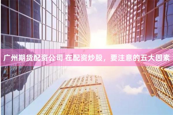 广州期货配资公司 在配资炒股，要注意的五大因素