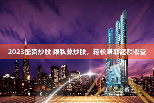 2023配资炒股 跟私募炒股，轻松赚取超额收益