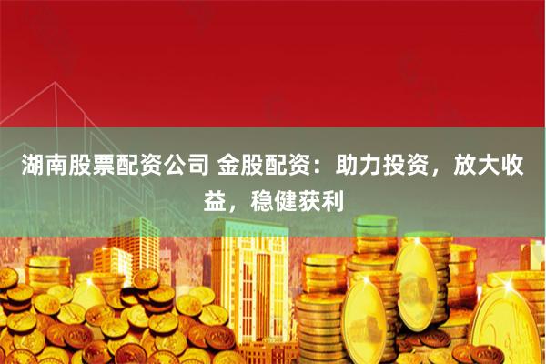 湖南股票配资公司 金股配资：助力投资，放大收益，稳健获利