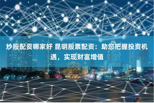 炒股配资哪家好 昆明股票配资：助您把握投资机遇，实现财富增值