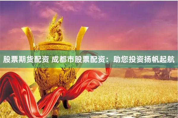 股票期货配资 成都市股票配资：助您投资扬帆起航