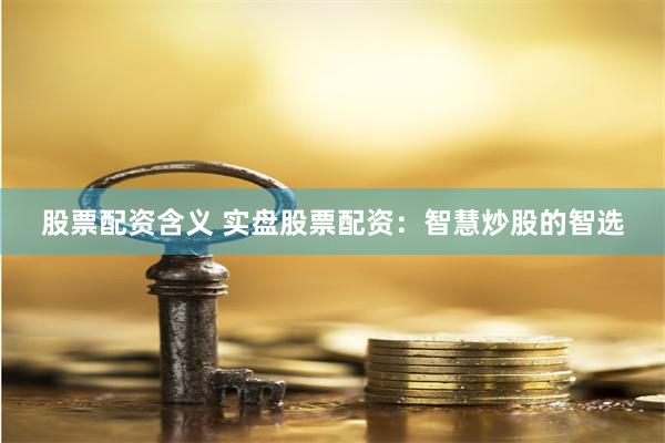 股票配资含义 实盘股票配资：智慧炒股的智选