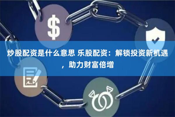 炒股配资是什么意思 乐股配资：解锁投资新机遇，助力财富倍增
