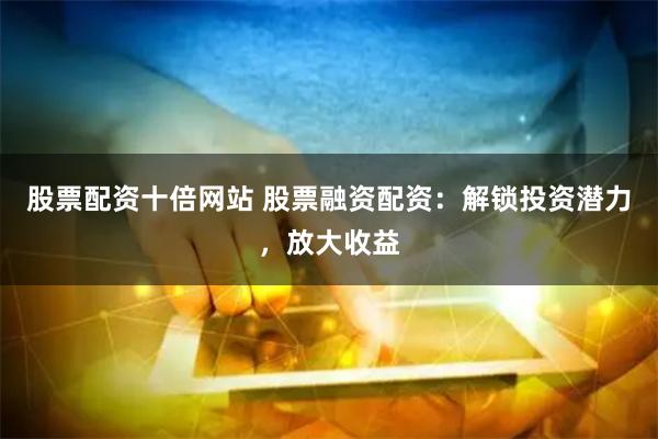 股票配资十倍网站 股票融资配资：解锁投资潜力，放大收益