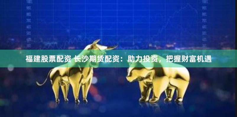 福建股票配资 长沙期货配资：助力投资，把握财富机遇