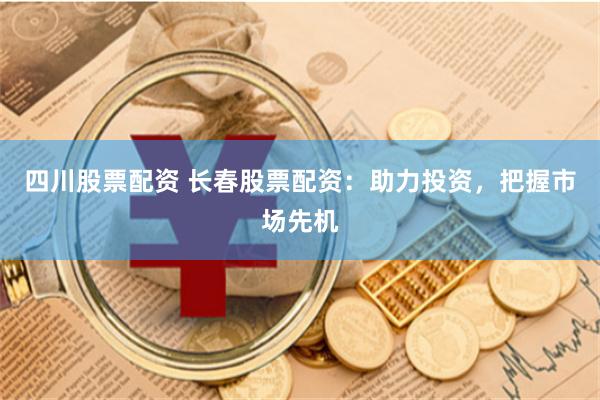 四川股票配资 长春股票配资：助力投资，把握市场先机