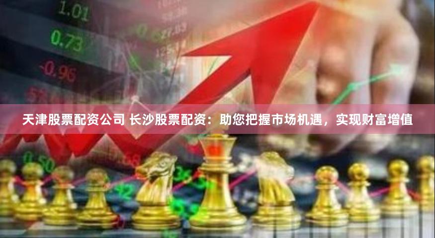 天津股票配资公司 长沙股票配资：助您把握市场机遇，实现财富增值