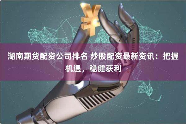 湖南期货配资公司排名 炒股配资最新资讯：把握机遇，稳健获利