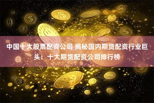 中国十大股票配资公司 揭秘国内期货配资行业巨头：十大期货配资公司排行榜