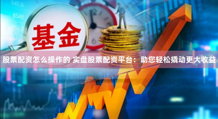 股票配资怎么操作的 实盘股票配资平台：助您轻松撬动更大收益