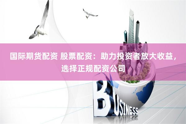 国际期货配资 股票配资：助力投资者放大收益，选择正规配资公司