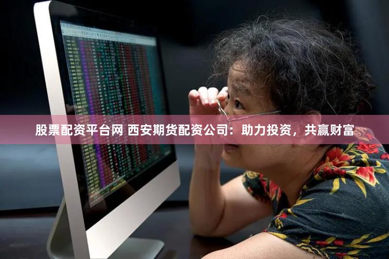 股票配资平台网 西安期货配资公司：助力投资，共赢财富