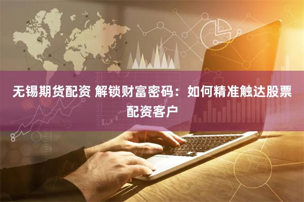无锡期货配资 解锁财富密码：如何精准触达股票配资客户