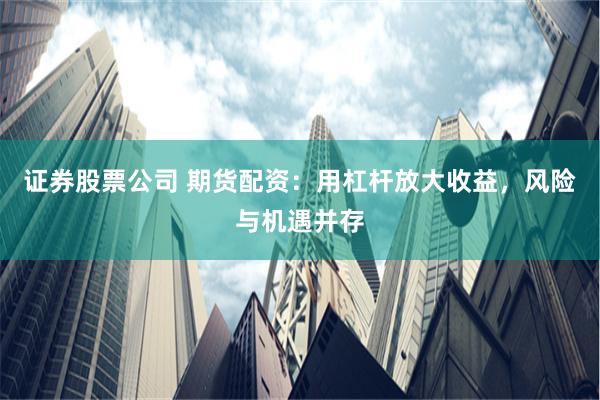 证券股票公司 期货配资：用杠杆放大收益，风险与机遇并存