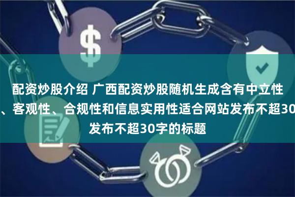 配资炒股介绍 广西配资炒股随机生成含有中立性、权威性、客观性、合规性和信息实用性适合网站发布不超30字的标题